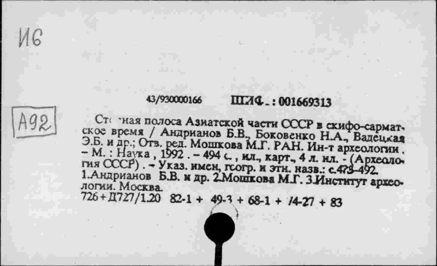 ﻿43/930000166 ШИС.: 001669313
Ст< 'ная полоса Азиатской части СССР в скифо-сармат-скос время / Андрианов Б.В Боковенко Н.А., Вадецкая Э.Б. и др.; Отв. ред. Мошкова МТ. РАН. Ин-т археологии . - М. : Наука , 1992 . - 494 g , илп карт., 4 л. ил. - (Археология СССР). - Указ, имен, гсогр. и эти. назв.: с.473-492.
1 .Андрианов Б.В. и др. 21Мошкова МТ. ЗЛнститут археологии. Москва.
726+ Д727/120 82-1 + 49-3 + 68-1 + /4-27 + 83